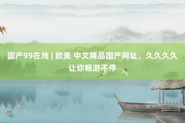 国产99在线 | 欧美 中文精品国产网址，久久久久让你畅游不停