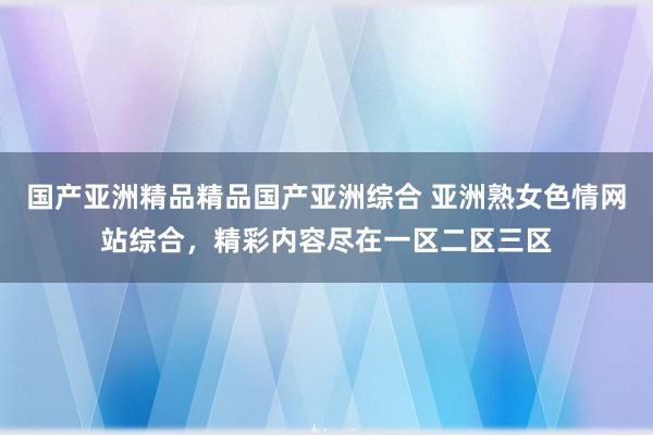国产亚洲精品精品国产亚洲综合 亚洲熟女色情网站综合，精彩内容尽在一区二区三区