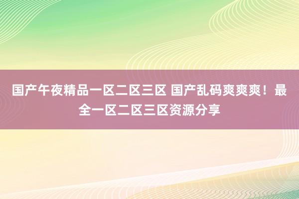国产午夜精品一区二区三区 国产乱码爽爽爽！最全一区二区三区资源分享