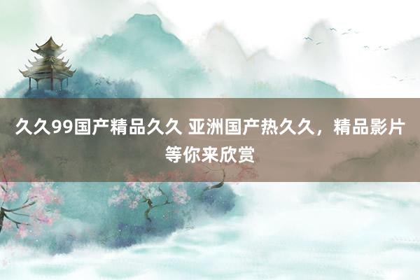 久久99国产精品久久 亚洲国产热久久，精品影片等你来欣赏