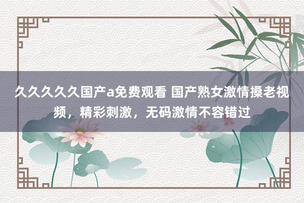 久久久久久国产a免费观看 国产熟女激情搡老视频，精彩刺激，无码激情不容错过
