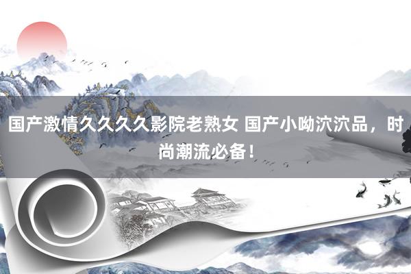 国产激情久久久久影院老熟女 国产小呦泬泬品，时尚潮流必备！