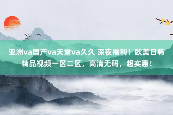 亚洲va国产va天堂va久久 深夜福利！欧美日韩精品视频一区二区，高清无码，超实惠！
