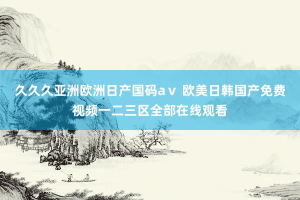 久久久亚洲欧洲日产国码aⅴ 欧美日韩国产免费视频一二三区全部在线观看