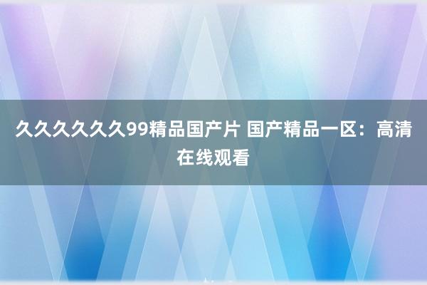 久久久久久久99精品国产片 国产精品一区：高清在线观看