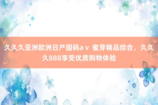 久久久亚洲欧洲日产国码aⅴ 蜜芽精品综合，久久久888享受优质购物体验