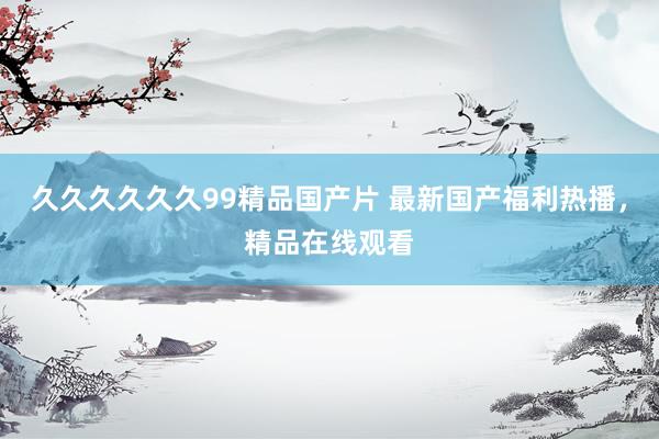 久久久久久久99精品国产片 最新国产福利热播，精品在线观看