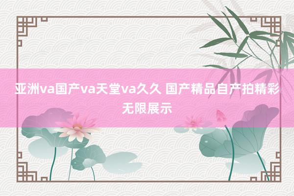亚洲va国产va天堂va久久 国产精品自产拍精彩无限展示