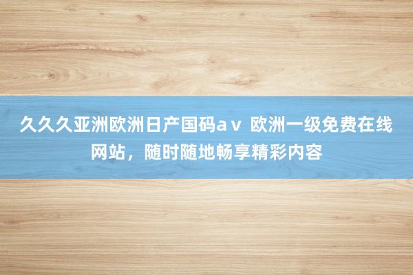 久久久亚洲欧洲日产国码aⅴ 欧洲一级免费在线网站，随时随地畅享精彩内容