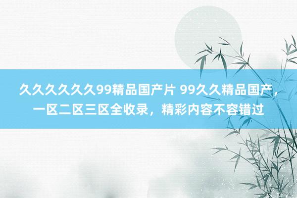 久久久久久久99精品国产片 99久久精品国产，一区二区三区全收录，精彩内容不容错过