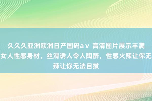 久久久亚洲欧洲日产国码aⅴ 高清图片展示丰满饥渴老女人性感身材，丝滑诱人令人陶醉，性感火辣让你无法自拔