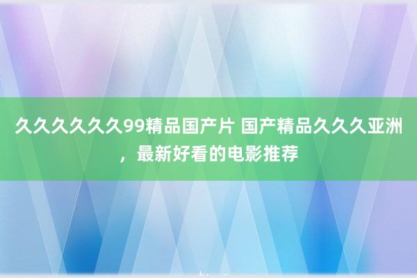 久久久久久久99精品国产片 国产精品久久久亚洲，最新好看的电影推荐