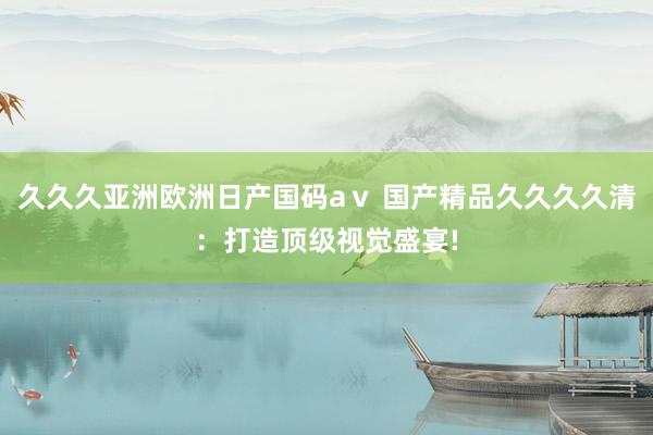 久久久亚洲欧洲日产国码aⅴ 国产精品久久久久清：打造顶级视觉盛宴!
