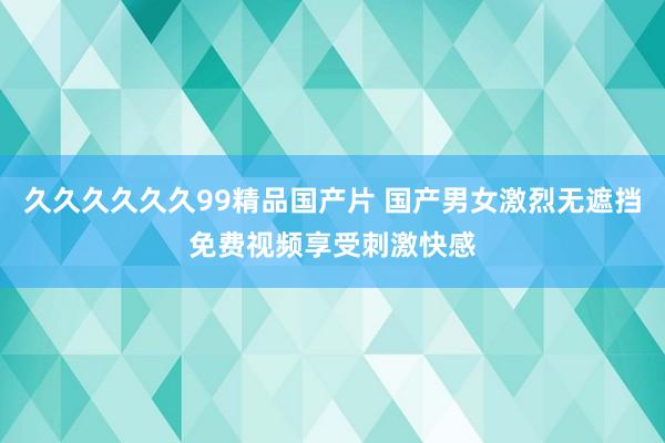 久久久久久久99精品国产片 国产男女激烈无遮挡免费视频享受刺激快感
