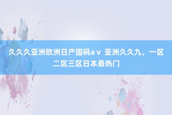 久久久亚洲欧洲日产国码aⅴ 亚洲久久九，一区二区三区日本最热门