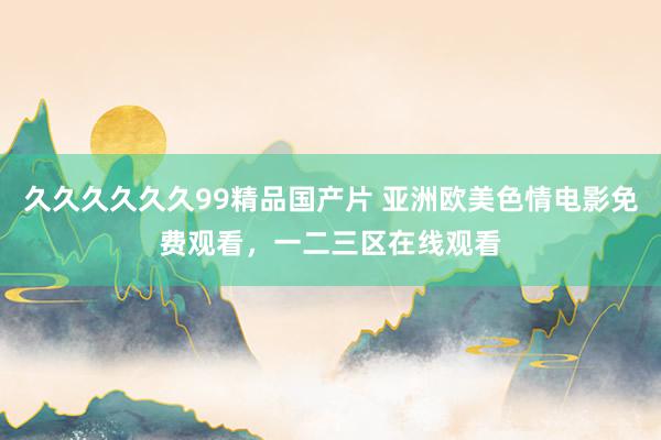久久久久久久99精品国产片 亚洲欧美色情电影免费观看，一二三区在线观看