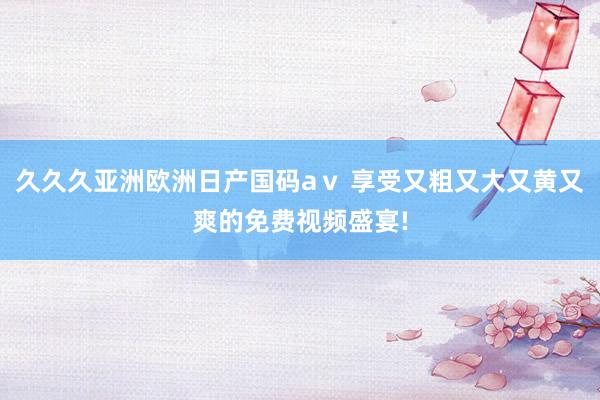 久久久亚洲欧洲日产国码aⅴ 享受又粗又大又黄又爽的免费视频盛宴!