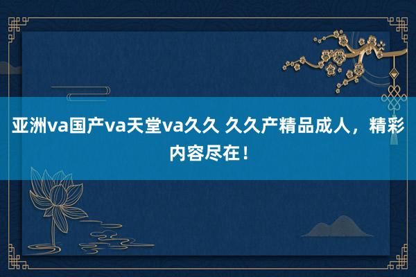 亚洲va国产va天堂va久久 久久产精品成人，精彩内容尽在！