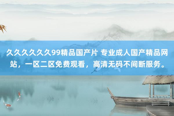 久久久久久久99精品国产片 专业成人国产精品网站，一区二区免费观看，高清无码不间断服务。