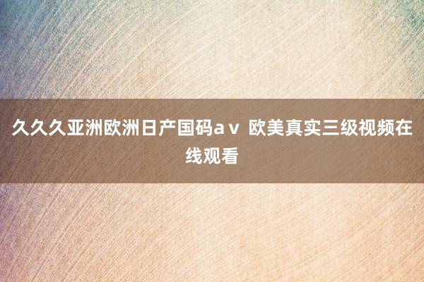久久久亚洲欧洲日产国码aⅴ 欧美真实三级视频在线观看