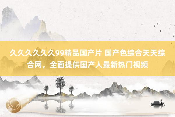 久久久久久久99精品国产片 国产色综合天天综合网，全面提供国产人最新热门视频