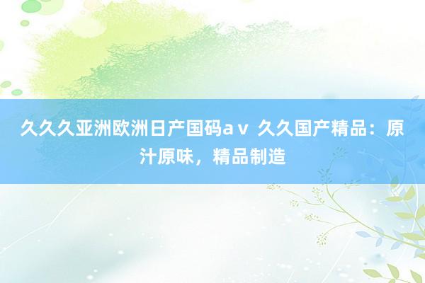 久久久亚洲欧洲日产国码aⅴ 久久国产精品：原汁原味，精品制造
