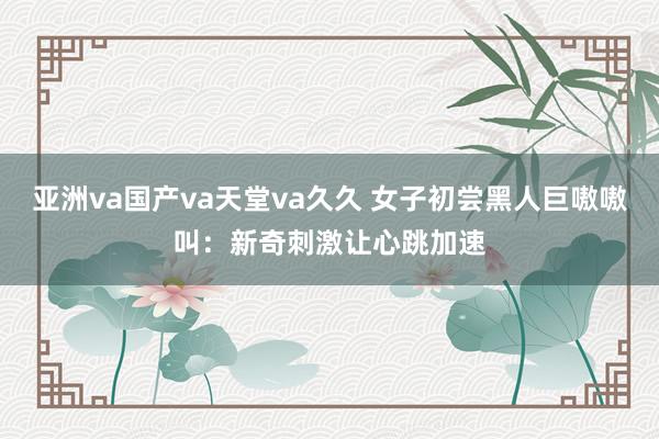 亚洲va国产va天堂va久久 女子初尝黑人巨嗷嗷叫：新奇刺激让心跳加速