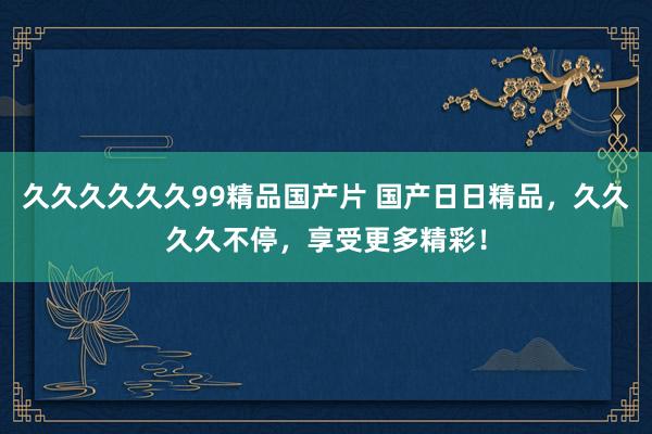 久久久久久久99精品国产片 国产日日精品，久久久久不停，享受更多精彩！