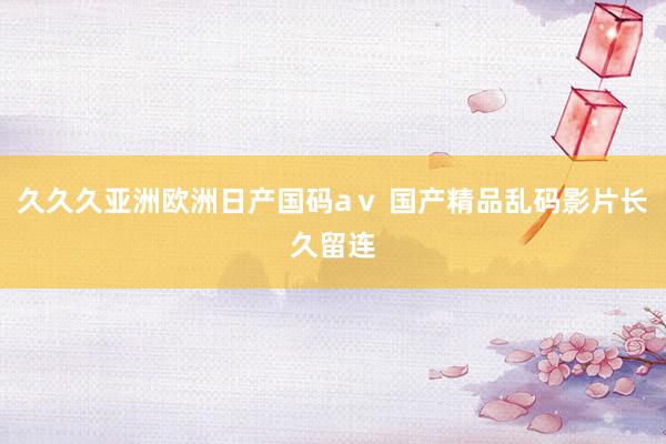久久久亚洲欧洲日产国码aⅴ 国产精品乱码影片长久留连