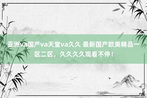 亚洲va国产va天堂va久久 最新国产欧美精品一区二区，久久久久观看不停！