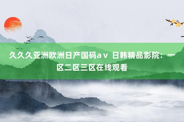 久久久亚洲欧洲日产国码aⅴ 日韩精品影院：一区二区三区在线观看