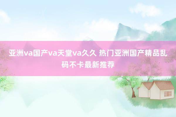 亚洲va国产va天堂va久久 热门亚洲国产精品乱码不卡最新推荐