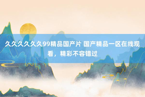 久久久久久久99精品国产片 国产精品一区在线观看，精彩不容错过