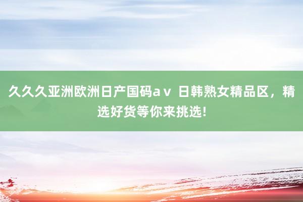 久久久亚洲欧洲日产国码aⅴ 日韩熟女精品区，精选好货等你来挑选!