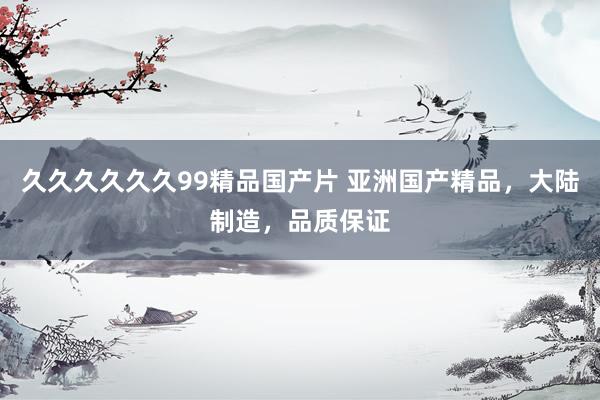 久久久久久久99精品国产片 亚洲国产精品，大陆制造，品质保证