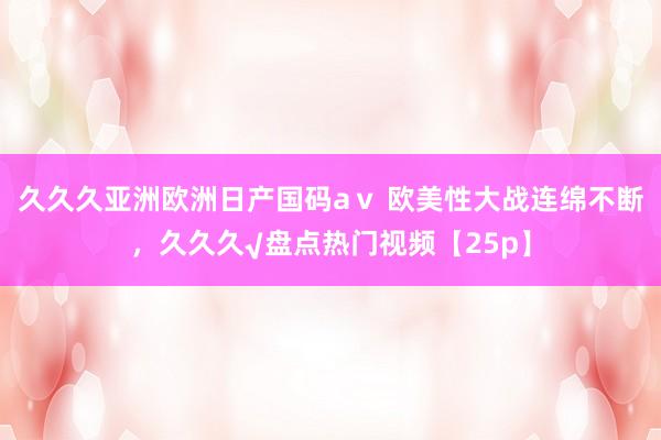 久久久亚洲欧洲日产国码aⅴ 欧美性大战连绵不断，久久久√盘点热门视频【25p】