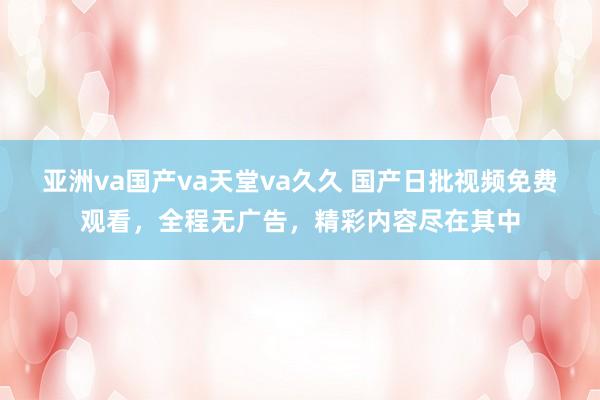 亚洲va国产va天堂va久久 国产日批视频免费观看，全程无广告，精彩内容尽在其中