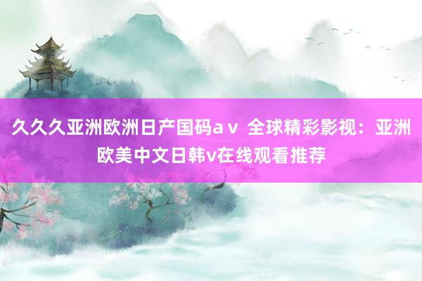 久久久亚洲欧洲日产国码aⅴ 全球精彩影视：亚洲欧美中文日韩v在线观看推荐