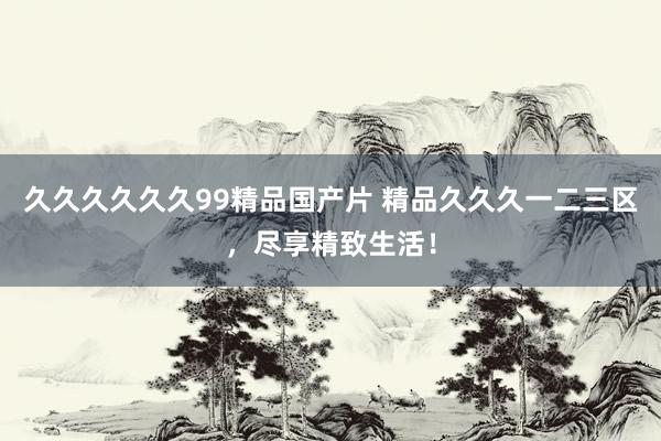 久久久久久久99精品国产片 精品久久久一二三区，尽享精致生活！