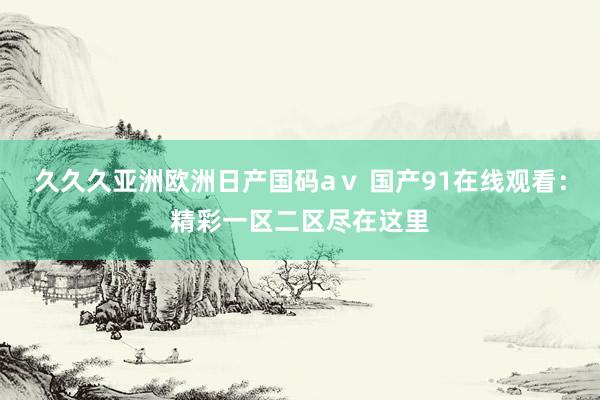 久久久亚洲欧洲日产国码aⅴ 国产91在线观看：精彩一区二区尽在这里