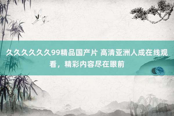 久久久久久久99精品国产片 高清亚洲人成在线观看，精彩内容尽在眼前