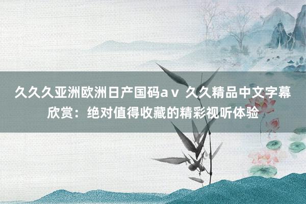 久久久亚洲欧洲日产国码aⅴ 久久精品中文字幕欣赏：绝对值得收藏的精彩视听体验