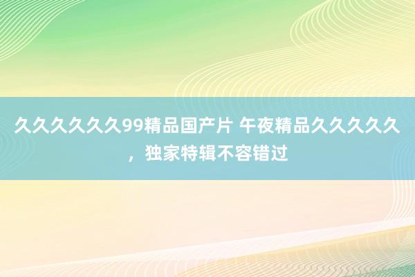 久久久久久久99精品国产片 午夜精品久久久久久，独家特辑不容错过