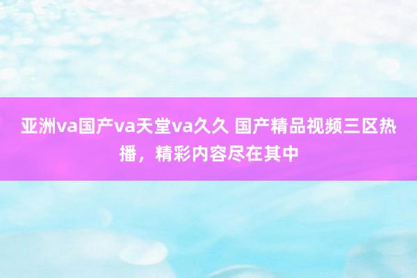 亚洲va国产va天堂va久久 国产精品视频三区热播，精彩内容尽在其中