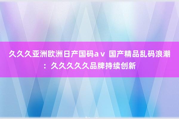 久久久亚洲欧洲日产国码aⅴ 国产精品乱码浪潮：久久久久久品牌持续创新