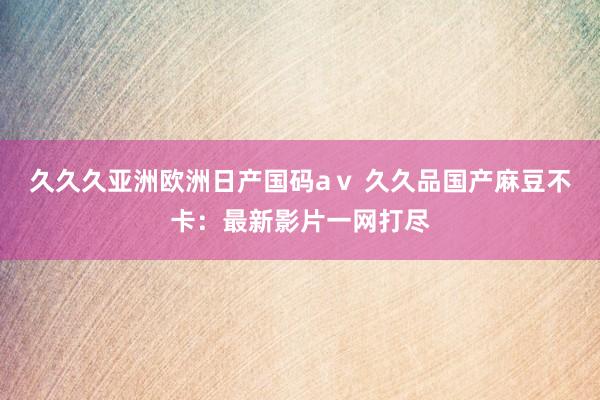 久久久亚洲欧洲日产国码aⅴ 久久品国产麻豆不卡：最新影片一网打尽