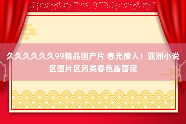 久久久久久久99精品国产片 春光撩人！亚洲小说区图片区另类春色露蔷薇