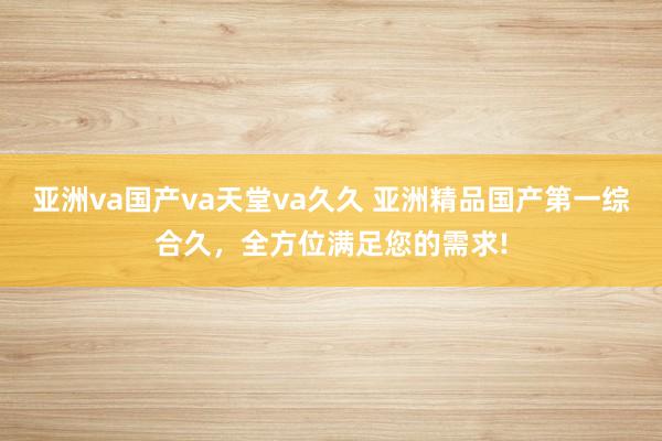 亚洲va国产va天堂va久久 亚洲精品国产第一综合久，全方位满足您的需求!