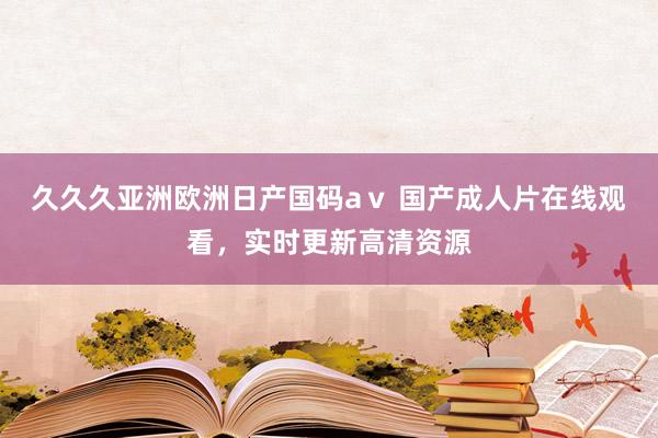 久久久亚洲欧洲日产国码aⅴ 国产成人片在线观看，实时更新高清资源