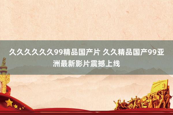 久久久久久久99精品国产片 久久精品国产99亚洲最新影片震撼上线